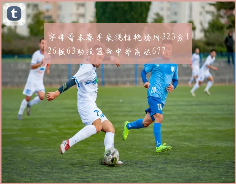 字母哥本赛季表现惊艳场均323分126板63助投篮命中率高达677