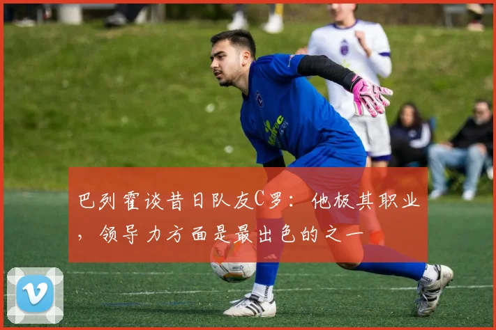 巴列霍谈昔日队友C罗：他极其职业，领导力方面是最出色的之一
