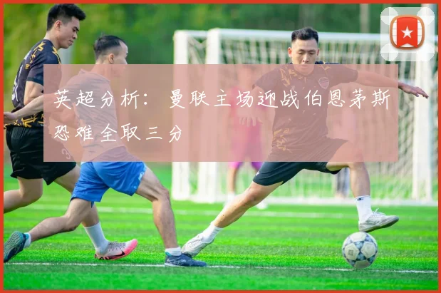 英超分析：曼联主场迎战伯恩茅斯恐难全取三分