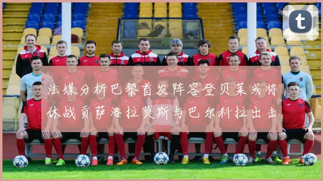 法媒分析巴黎首发阵容登贝莱或将休战贡萨洛拉莫斯与巴尔科拉出击