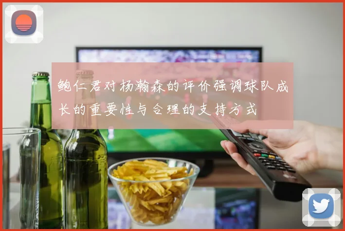 鲍仁君对杨瀚森的评价强调球队成长的重要性与合理的支持方式