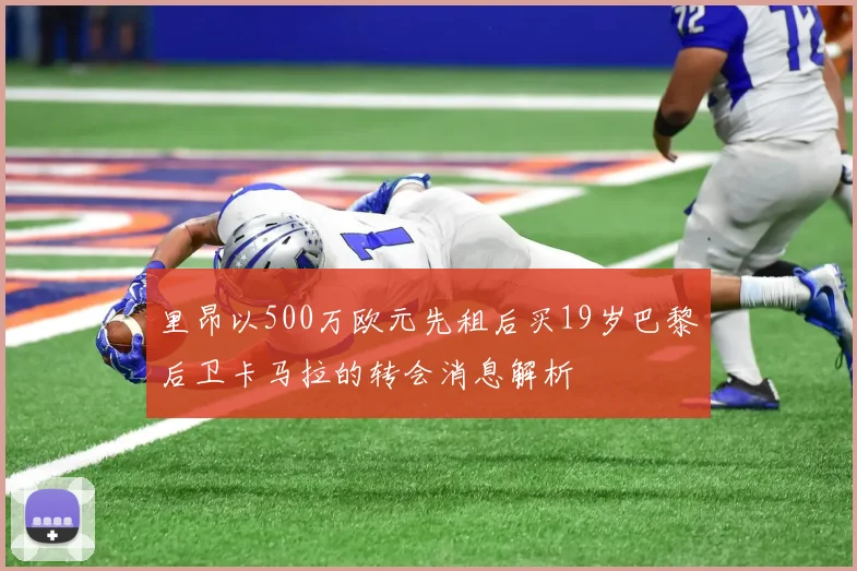 里昂以500万欧元先租后买19岁巴黎后卫卡马拉的转会消息解析