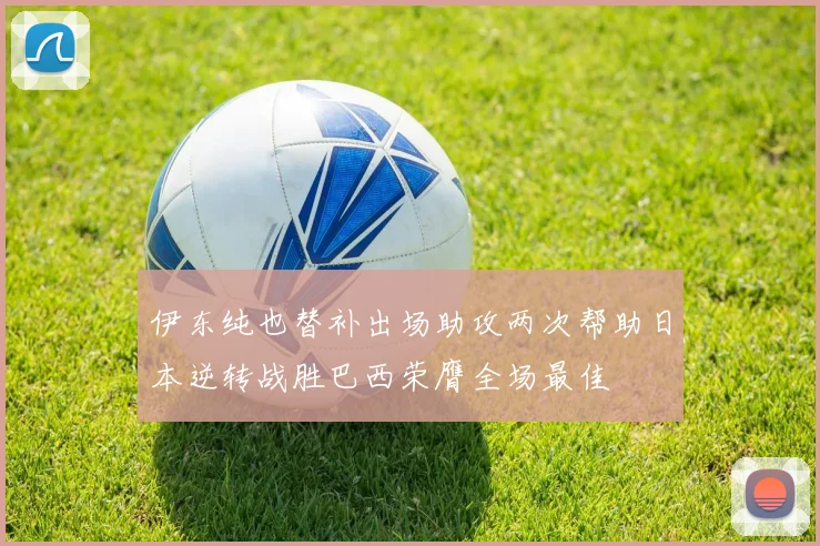 伊东纯也替补出场助攻两次帮助日本逆转战胜巴西荣膺全场最佳
