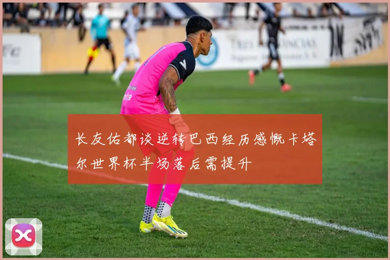 长友佑都谈逆转巴西经历感慨卡塔尔世界杯半场落后需提升