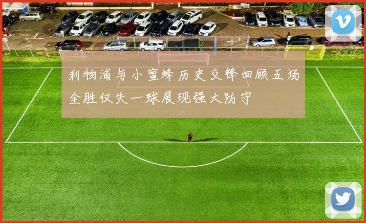 利物浦与小蜜蜂历史交锋回顾五场全胜仅失一球展现强大防守