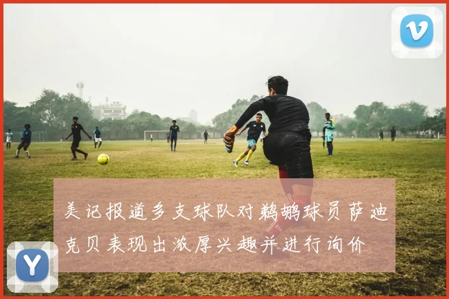 美记报道多支球队对鹈鹕球员萨迪克贝表现出浓厚兴趣并进行询价
