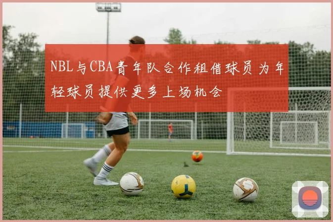 NBL与CBA青年队合作租借球员为年轻球员提供更多上场机会