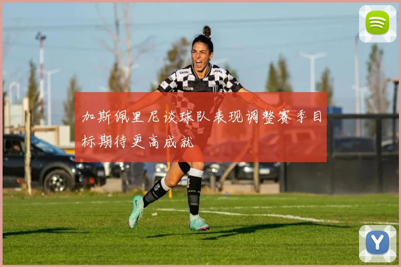 加斯佩里尼谈球队表现调整赛季目标期待更高成就