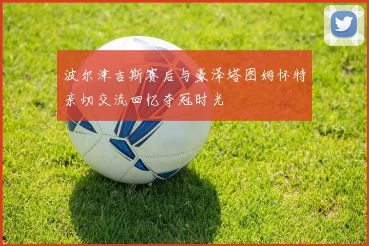 波尔津吉斯赛后与豪泽塔图姆怀特亲切交流回忆夺冠时光