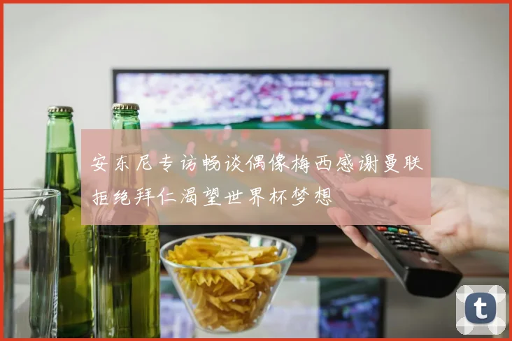 安东尼专访畅谈偶像梅西感谢曼联拒绝拜仁渴望世界杯梦想