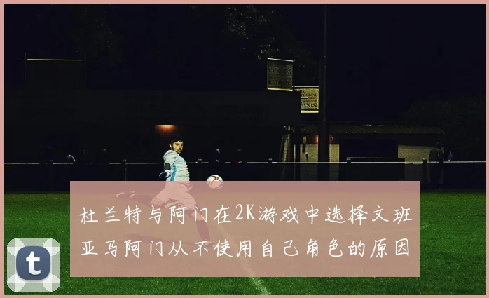 杜兰特与阿门在2K游戏中选择文班亚马阿门从不使用自己角色的原因揭秘