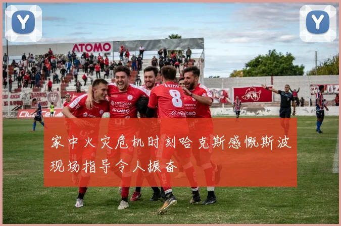 家中火灾危机时刻哈克斯感慨斯波现场指导令人振奋