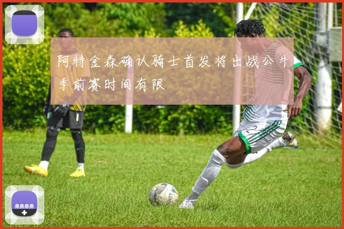 阿特金森确认骑士首发将出战公牛季前赛时间有限