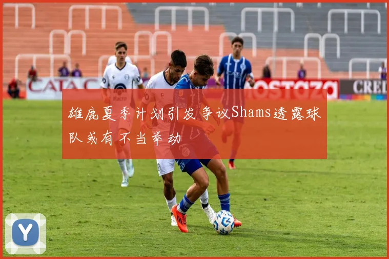雄鹿夏季计划引发争议Shams透露球队或有不当举动