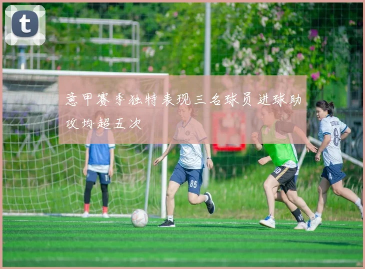 意甲赛季独特表现三名球员进球助攻均超五次