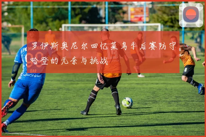 罗伊斯奥尼尔回忆菜鸟季后赛防守哈登的无奈与挑战