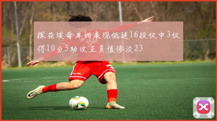 探花埃奇库姆表现低迷16投仅中3仅得10分5助攻正负值惨淡23