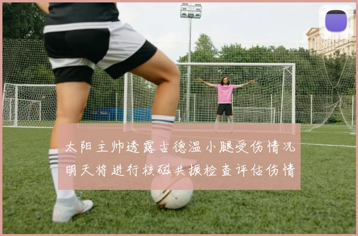 太阳主帅透露古德温小腿受伤情况明天将进行核磁共振检查评估伤情