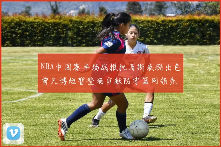NBA中国赛半场战报托马斯表现出色曾凡博短暂登场贡献防守篮网领先太阳