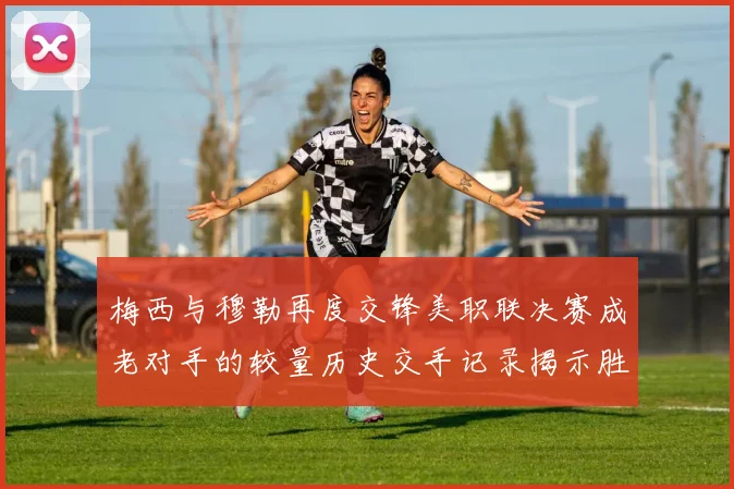 梅西与穆勒再度交锋美职联决赛成老对手的较量历史交手记录揭示胜负关系