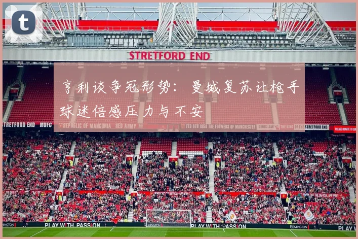 亨利谈争冠形势：曼城复苏让枪手球迷倍感压力与不安
