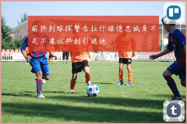 前热刺球探警告拉什福德忠诚度不足不建议热刺引进他