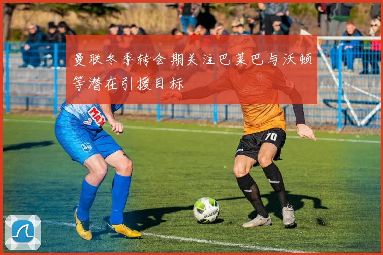 曼联冬季转会期关注巴莱巴与沃顿等潜在引援目标
