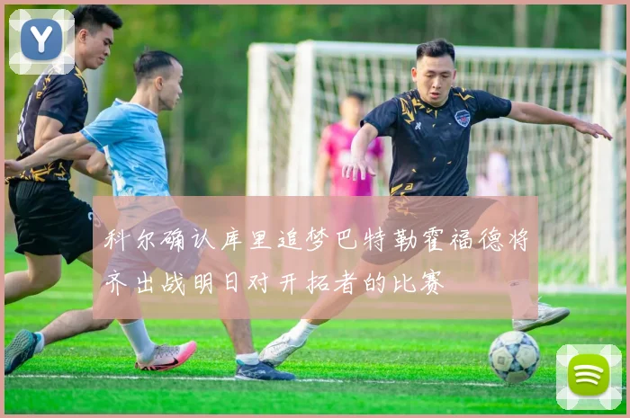 科尔确认库里追梦巴特勒霍福德将齐出战明日对开拓者的比赛
