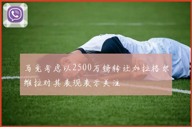 马竞考虑以2500万镑转让加拉格尔维拉对其表现表示关注