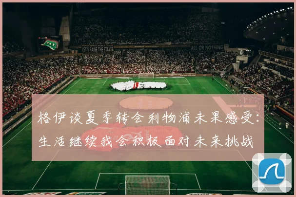 格伊谈夏季转会利物浦未果感受：生活继续我会积极面对未来挑战