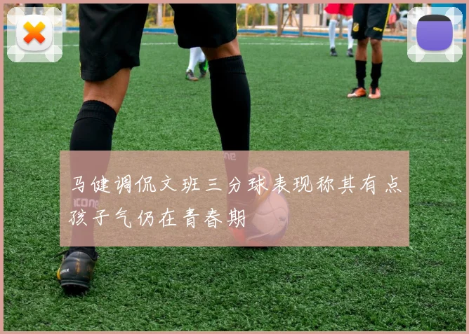 马健调侃文班三分球表现称其有点孩子气仍在青春期
