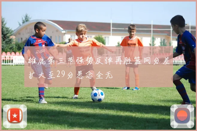 雄鹿第三节强势反弹再胜篮网分差扩大至29分悬念全无