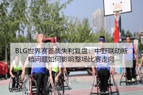 BLG世界赛首战失利复盘:中野联动断档问题如何影响整场比赛走向 | mksports